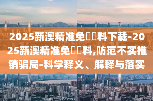 2025新澳精準(zhǔn)免費(fèi)資料下載-2025新澳精準(zhǔn)免費(fèi)資料,防范不實(shí)推銷(xiāo)騙局-科學(xué)釋義、解釋與落實(shí)
