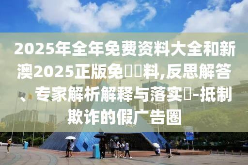 2025年全年免費(fèi)資料大全和新澳2025正版免費(fèi)資料,反思解答、專家解析解釋與落實(shí)?-抵制欺詐的假?gòu)V告圈