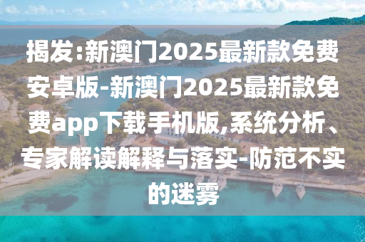 揭發(fā):新澳門2025最新款免費安卓版-新澳門2025最新款免費app下載手機版,系統(tǒng)分析、專家解讀解釋與落實-防范不實的迷霧