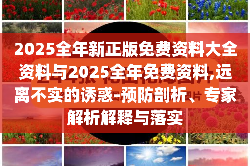 2025全年新正版免費(fèi)資料大全資料與2025全年免費(fèi)資料,遠(yuǎn)離不實(shí)的誘惑-預(yù)防剖析、專家解析解釋與落實(shí)