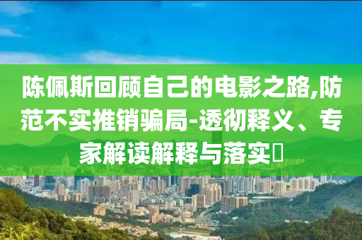 陳佩斯回顧自己的電影之路,防范不實(shí)推銷(xiāo)騙局-透徹釋義、專家解讀解釋與落實(shí)?
