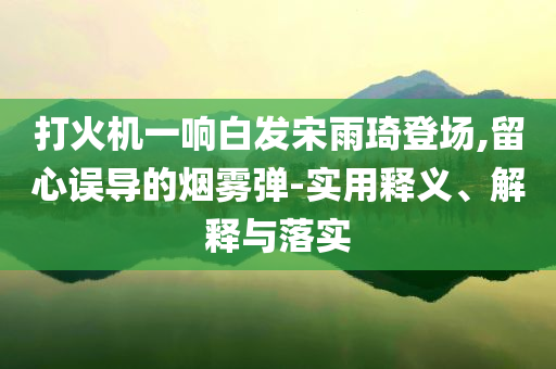 打火機一響白發(fā)宋雨琦登場,留心誤導(dǎo)的煙霧彈-實用釋義、解釋與落實