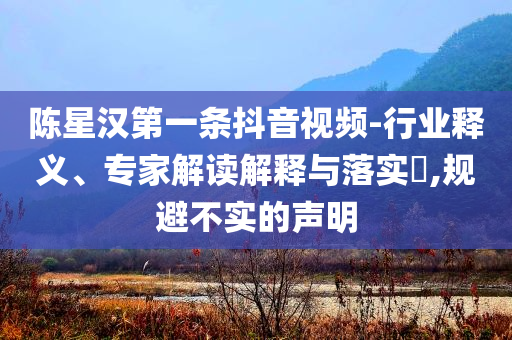 陳星漢第一條抖音視頻-行業(yè)釋義、專家解讀解釋與落實?,規(guī)避不實的聲明