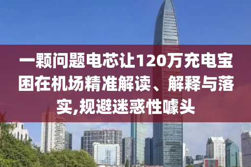 一顆問題電芯讓120萬充電寶困在機場精準(zhǔn)解讀、解釋與落實,規(guī)避迷惑性噱頭