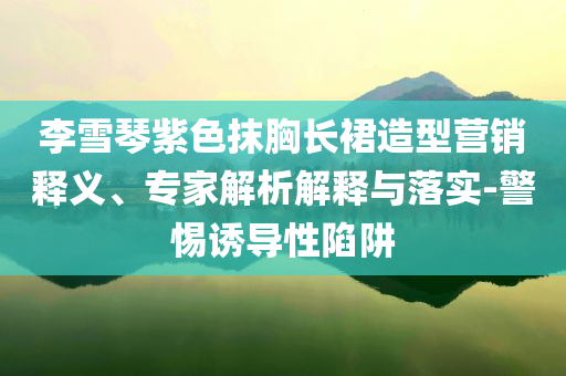 李雪琴紫色抹胸長(zhǎng)裙造型營(yíng)銷釋義、專家解析解釋與落實(shí)-警惕誘導(dǎo)性陷阱