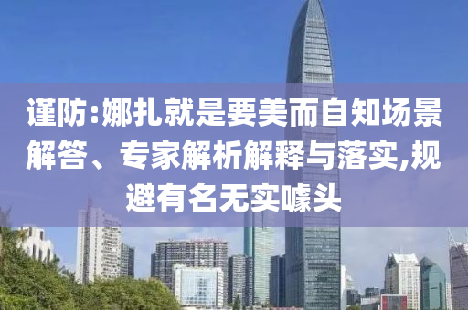 謹(jǐn)防:娜扎就是要美而自知場(chǎng)景解答、專家解析解釋與落實(shí),規(guī)避有名無(wú)實(shí)噱頭