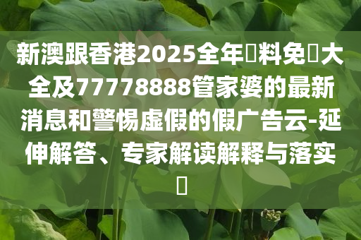 新澳跟香港2025全年資料免費(fèi)大全及77778888管家婆的最新消息和警惕虛假的假?gòu)V告云-延伸解答、專家解讀解釋與落實(shí)?