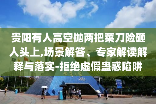 貴陽有人高空拋兩把菜刀險(xiǎn)砸人頭上,場景解答、專家解讀解釋與落實(shí)-拒絕虛假蠱惑陷阱