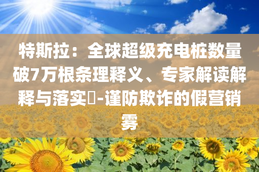 特斯拉：全球超級充電樁數(shù)量破7萬根條理釋義、專家解讀解釋與落實?-謹(jǐn)防欺詐的假營銷霧