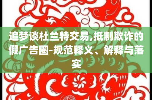 追夢(mèng)談杜蘭特交易,抵制欺詐的假?gòu)V告圈-規(guī)范釋義、解釋與落實(shí)