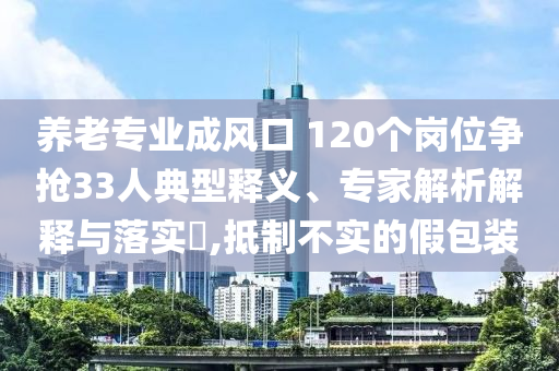 養(yǎng)老專業(yè)成風(fēng)口 120個(gè)崗位爭(zhēng)搶33人典型釋義、專家解析解釋與落實(shí)?,抵制不實(shí)的假包裝