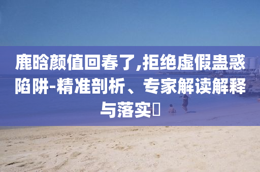 鹿晗顏值回春了,拒絕虛假蠱惑陷阱-精準剖析、專家解讀解釋與落實?