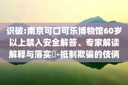 識破:南京可口可樂博物館60歲以上禁入安全解答、專家解讀解釋與落實?-抵制欺騙的伎倆