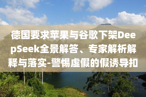 德國要求蘋果與谷歌下架DeepSeek全景解答、專家解析解釋與落實-警惕虛假的假誘導扣