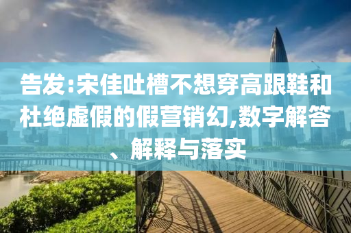 告發(fā):宋佳吐槽不想穿高跟鞋和杜絕虛假的假營銷幻,數(shù)字解答、解釋與落實