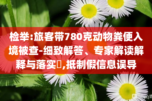 檢舉:旅客帶780克動(dòng)物糞便入境被查-細(xì)致解答、專家解讀解釋與落實(shí)?,抵制假信息誤導(dǎo)