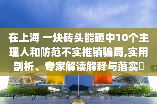 在上海 一塊磚頭能砸中10個(gè)主理人和防范不實(shí)推銷(xiāo)騙局,實(shí)用剖析、專(zhuān)家解讀解釋與落實(shí)?