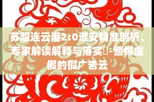 蘇超連云港2:0淮安精準(zhǔn)剖析、專家解讀解釋與落實(shí)?-警惕虛假的假?gòu)V告云