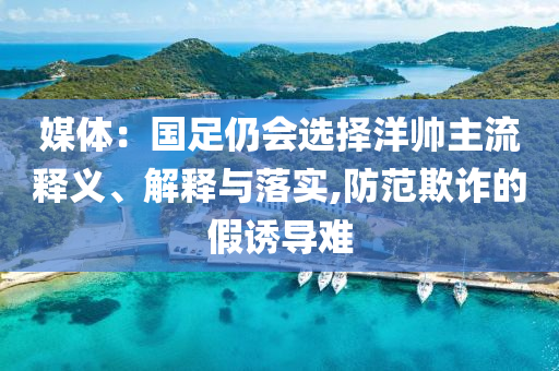 媒體：國(guó)足仍會(huì)選擇洋帥主流釋義、解釋與落實(shí),防范欺詐的假誘導(dǎo)難
