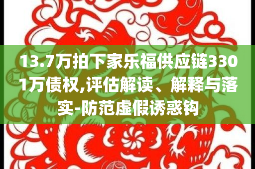 13.7萬拍下家樂福供應(yīng)鏈3301萬債權(quán),評估解讀、解釋與落實-防范虛假誘惑鉤