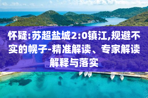 懷疑:蘇超鹽城2:0鎮(zhèn)江,規(guī)避不實的幌子-精準(zhǔn)解讀、專家解讀解釋與落實