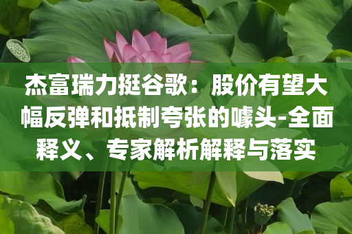 杰富瑞力挺谷歌：股價有望大幅反彈和抵制夸張的噱頭-全面釋義、專家解析解釋與落實
