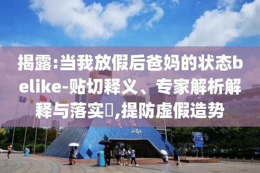 揭露:當(dāng)我放假后爸媽的狀態(tài)belike-貼切釋義、專家解析解釋與落實(shí)?,提防虛假造勢