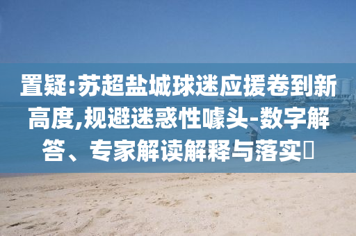 置疑:蘇超鹽城球迷應(yīng)援卷到新高度,規(guī)避迷惑性噱頭-數(shù)字解答、專家解讀解釋與落實(shí)?