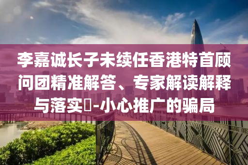 李嘉誠長子未續(xù)任香港特首顧問團(tuán)精準(zhǔn)解答、專家解讀解釋與落實(shí)?-小心推廣的騙局