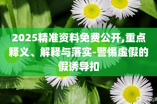 2025精準(zhǔn)資料免費(fèi)公開(kāi),重點(diǎn)釋義、解釋與落實(shí)-警惕虛假的假誘導(dǎo)扣