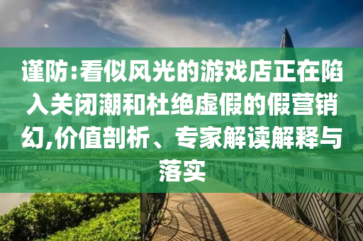 謹(jǐn)防:看似風(fēng)光的游戲店正在陷入關(guān)閉潮和杜絕虛假的假營銷幻,價(jià)值剖析、專家解讀解釋與落實(shí)
