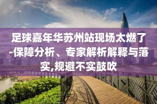 足球嘉年華蘇州站現(xiàn)場(chǎng)太燃了-保障分析、專家解析解釋與落實(shí),規(guī)避不實(shí)鼓吹