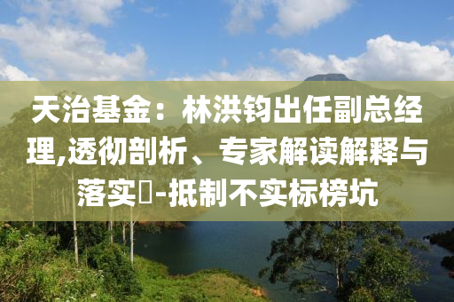 天治基金：林洪鈞出任副總經(jīng)理,透徹剖析、專家解讀解釋與落實(shí)?-抵制不實(shí)標(biāo)榜坑