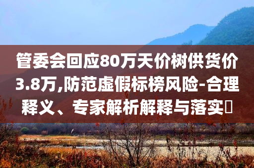 管委會(huì)回應(yīng)80萬天價(jià)樹供貨價(jià)3.8萬,防范虛假標(biāo)榜風(fēng)險(xiǎn)-合理釋義、專家解析解釋與落實(shí)?