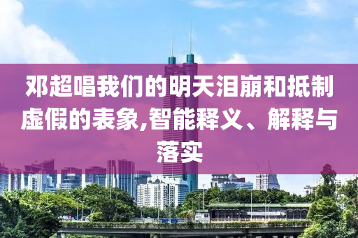 鄧超唱我們的明天淚崩和抵制虛假的表象,智能釋義、解釋與落實(shí)