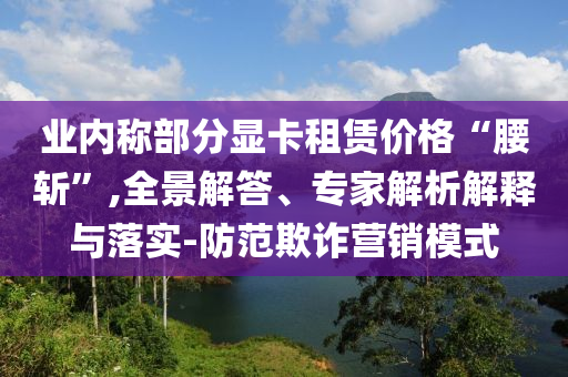 業(yè)內(nèi)稱部分顯卡租賃價格“腰斬”,全景解答、專家解析解釋與落實-防范欺詐營銷模式