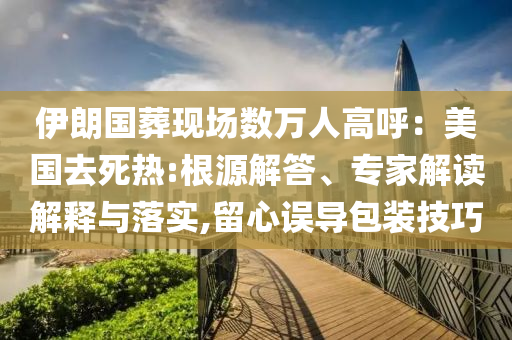 伊朗國葬現(xiàn)場數(shù)萬人高呼：美國去死熱:根源解答、專家解讀解釋與落實,留心誤導包裝技巧