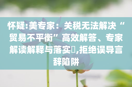 懷疑:美專家：關(guān)稅無法解決“貿(mào)易不平衡”高效解答、專家解讀解釋與落實?,拒絕誤導(dǎo)言辭陷阱