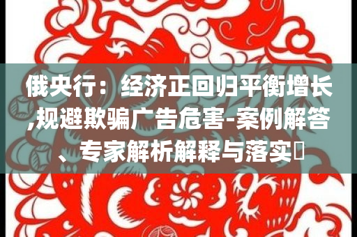 俄央行：經(jīng)濟正回歸平衡增長,規(guī)避欺騙廣告危害-案例解答、專家解析解釋與落實?