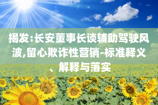 揭發(fā):長安董事長談輔助駕駛風波,留心欺詐性營銷-標準釋義、解釋與落實