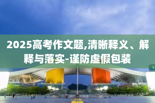 2025高考作文題,清晰釋義、解釋與落實-謹防虛假包裝