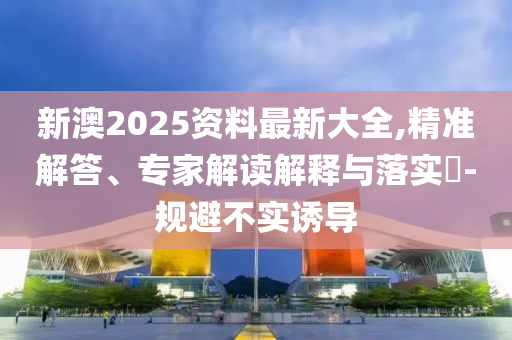 新澳2025資料最新大全,精準(zhǔn)解答、專家解讀解釋與落實(shí)?-規(guī)避不實(shí)誘導(dǎo)