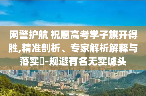 網(wǎng)警護(hù)航 祝愿高考學(xué)子旗開得勝,精準(zhǔn)剖析、專家解析解釋與落實?-規(guī)避有名無實噱頭