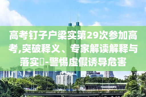 高考釘子戶梁實(shí)第29次參加高考,突破釋義、專家解讀解釋與落實(shí)?-警惕虛假誘導(dǎo)危害