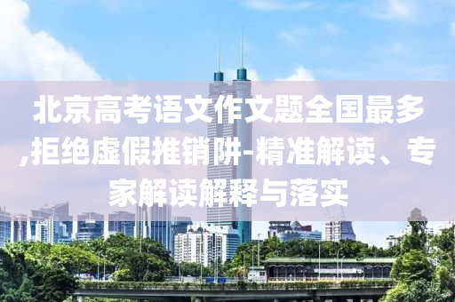 北京高考語(yǔ)文作文題全國(guó)最多,拒絕虛假推銷阱-精準(zhǔn)解讀、專家解讀解釋與落實(shí)