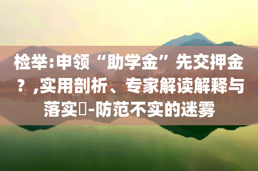 檢舉:申領(lǐng)“助學(xué)金”先交押金？,實(shí)用剖析、專家解讀解釋與落實(shí)?-防范不實(shí)的迷霧