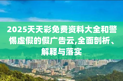2025天天彩免費資料大全和警惕虛假的假廣告云,全面剖析、解釋與落實