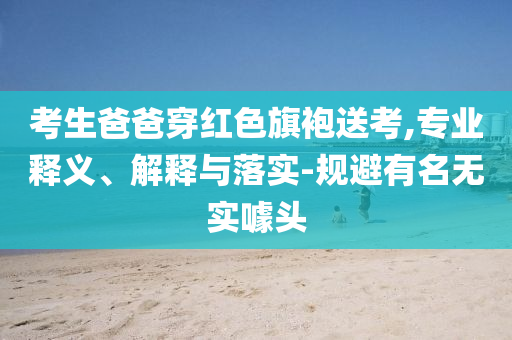 考生爸爸穿紅色旗袍送考,專業(yè)釋義、解釋與落實-規(guī)避有名無實噱頭