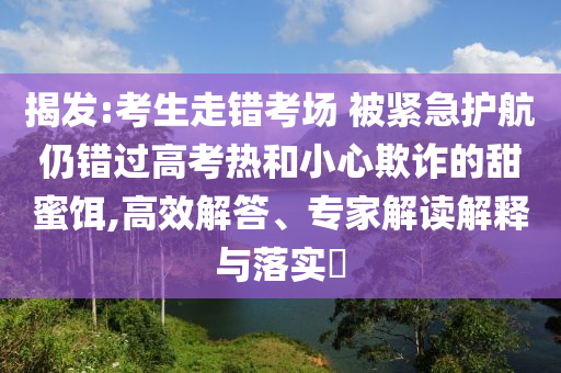 揭發(fā):考生走錯(cuò)考場(chǎng) 被緊急護(hù)航仍錯(cuò)過(guò)高考熱和小心欺詐的甜蜜餌,高效解答、專家解讀解釋與落實(shí)?