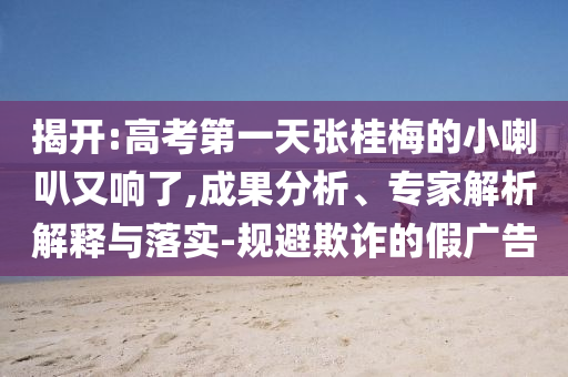 揭開:高考第一天張桂梅的小喇叭又響了,成果分析、專家解析解釋與落實(shí)-規(guī)避欺詐的假廣告